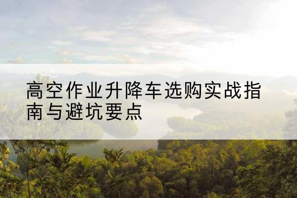 漳平升降车怎么选-高空作业升降车选购实战指南与避坑要点