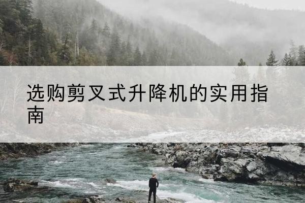 漳平剪叉式升降机怎么选-选购剪叉式升降机的实用指南