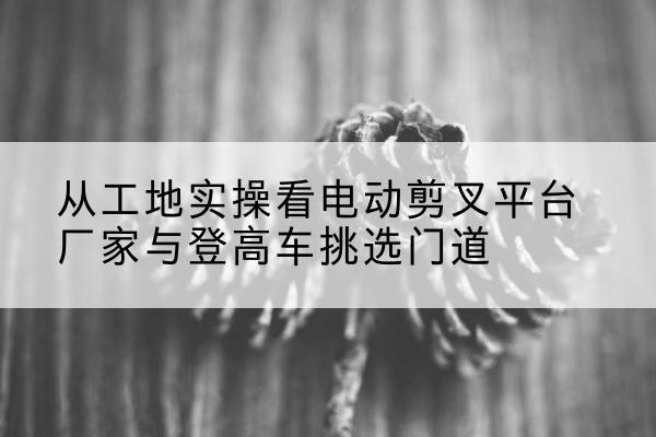 漳平电动剪叉升降平台厂家-从工地实操看电动剪叉平台厂家与登高车挑选门道