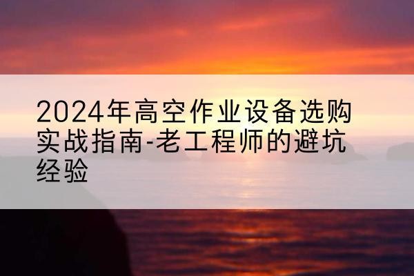 漳平高空作业升降机厂家推荐-2024年高空作业设备选购实战指南-老工程师的避坑经验