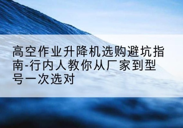 漳平升降平台厂家-高空作业升降机选购避坑指南-行内人教你从厂家到型号一次选对