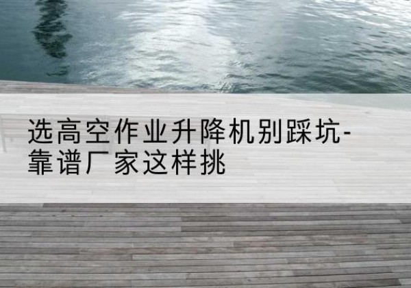 漳平剪叉式升降机厂家-选高空作业升降机别踩坑-靠谱厂家这样挑