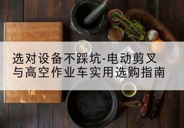 漳平电动剪叉升降平台怎么选-选对设备不踩坑-电动剪叉与高空作业车实用选购指南