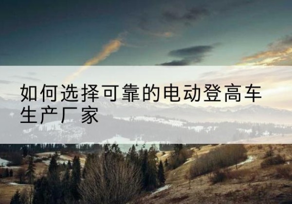 漳平电动登高车厂家-如何选择可靠的电动登高车生产厂家