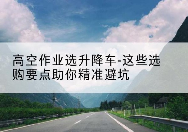 漳平升降车厂家-高空作业选升降车-这些选购要点助你*避坑