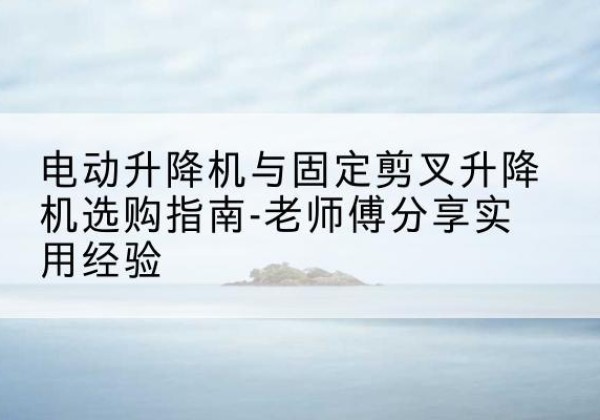 漳平电动升降机怎么选-电动升降机与固定剪叉升降机选购指南-老师傅分享实用经验