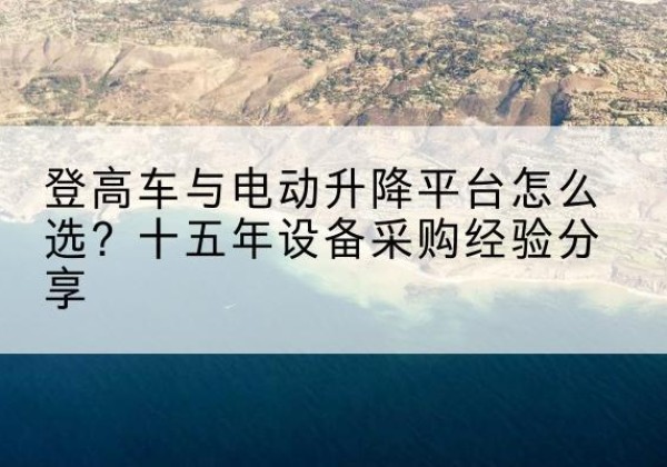 漳平登高车厂家厂家-登高车与电动升降平台怎么选？十五年设备采购经验分享