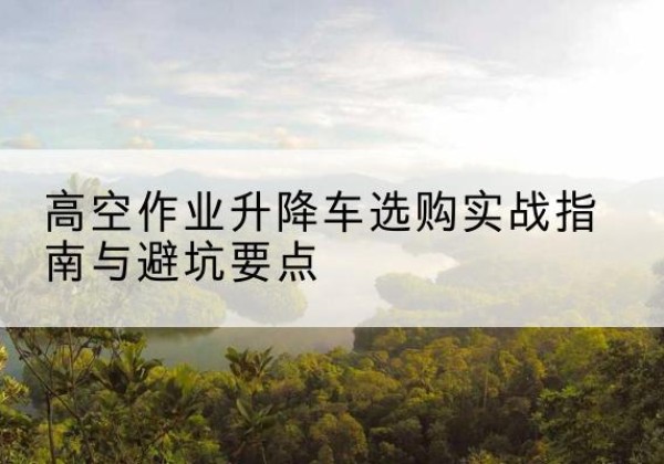 漳平升降车怎么选-高空作业升降车选购实战指南与避坑要点