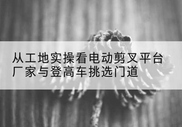 漳平电动剪叉升降平台厂家-从工地实操看电动剪叉平台厂家与登高车挑选门道