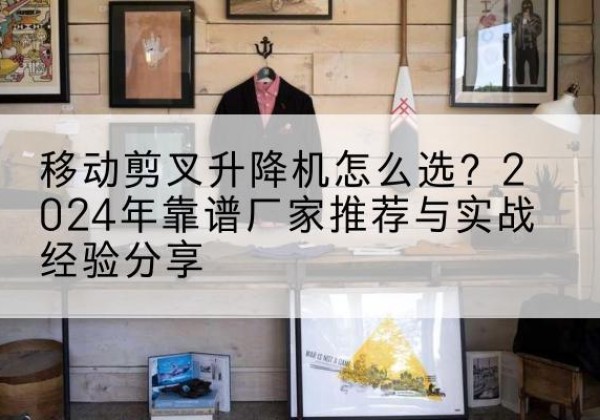 漳平升降平台厂家推荐-移动剪叉升降机怎么选？2024年靠谱厂家推荐与实战经验分享